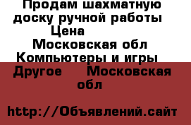 Продам шахматную доску ручной работы › Цена ­ 3 500 - Московская обл. Компьютеры и игры » Другое   . Московская обл.